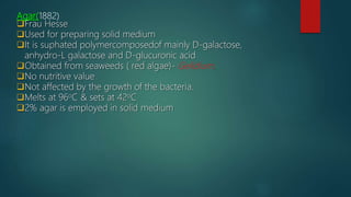 Agar(1882)
Frau Hesse
Used for preparing solid medium
It is suphated polymercomposedof mainly D-galactose,
anhydro-L galactose and D-glucuronic acid
Obtained from seaweeds ( red algae)- Gelidium.
No nutritive value
Not affected by the growth of the bacteria.
Melts at 96oC & sets at 42oC
2% agar is employed in solid medium
 
