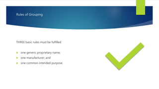 Rules of Grouping
THREE basic rules must be fulfilled
 one generic proprietary name;
 one manufacturer; and
 one common intended purpose.
 