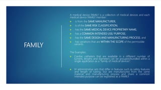 FAMILY
A medical device FAMILY is a collection of medical devices and each
medical device FAMILY member:
 is from the SAME MANUFACTURER;
 is of the SAME RISK CLASSIFICATION;
 has the SAME MEDICAL DEVICE PROPRIETARY NAME;
 has a COMMON INTENDED USE/ PURPOSE;
 has the SAME DESIGN AND MANUFACTURING PROCESS; and
 has variations that are WITHIN THE SCOPE of the permissible
variants.
The Examples:
 Cardiac catheters that are available in a different number of
lumens, lengths and diameters can be grouped/bundled within a
single application as a “family of medical devices”.
 IV administrative sets that differ in features such as safety features
and length of tubing, but are manufactured from the same
material and manufacturing process and share a common
intended purpose can be registered as a FAMILY.
 