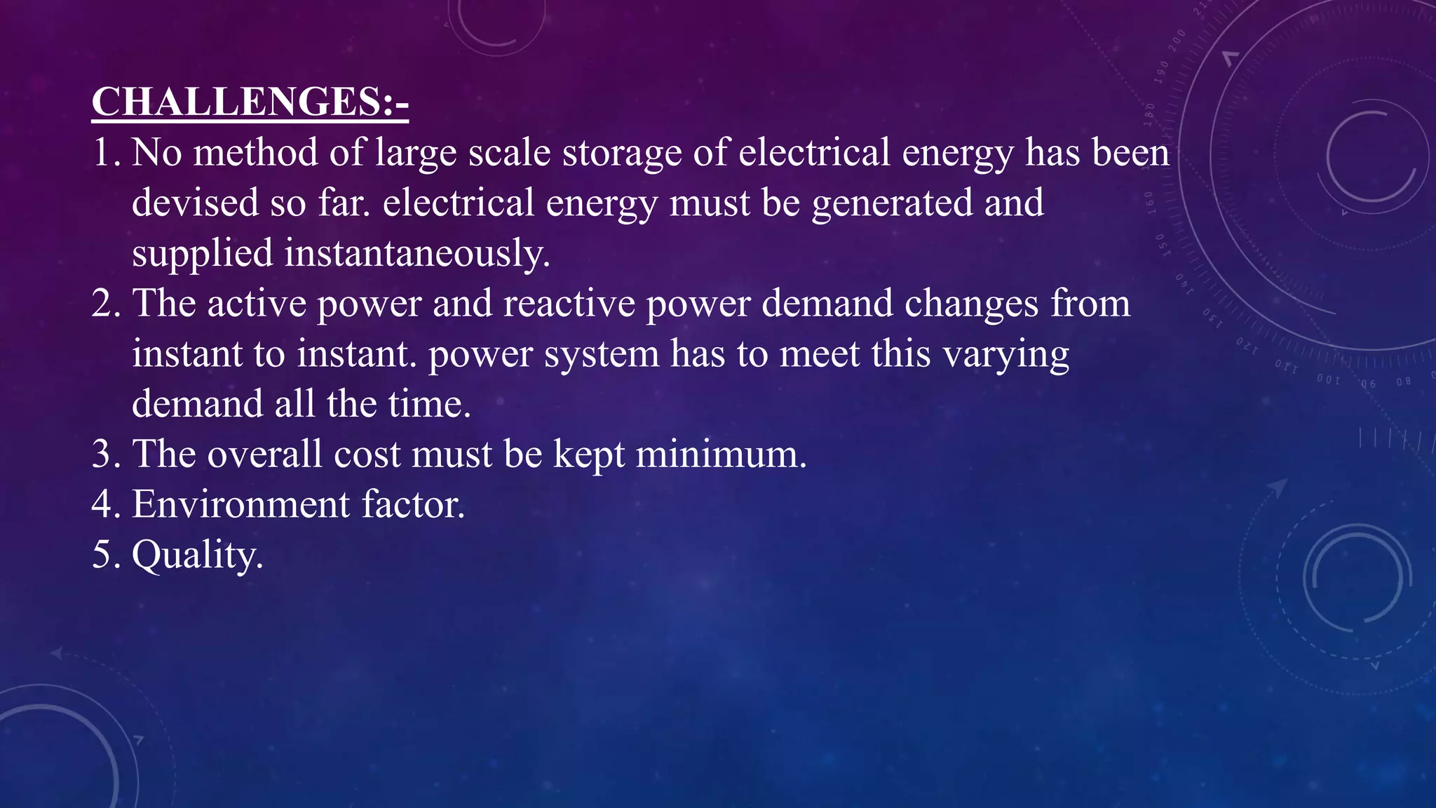 CHALLENGES:-
1. No method of large scale storage of electrical energy has been
devised so far. electrical energy must be generated and
supplied instantaneously.
2. The active power and reactive power demand changes from
instant to instant. power system has to meet this varying
demand all the time.
3. The overall cost must be kept minimum.
4. Environment factor.
5. Quality.
 