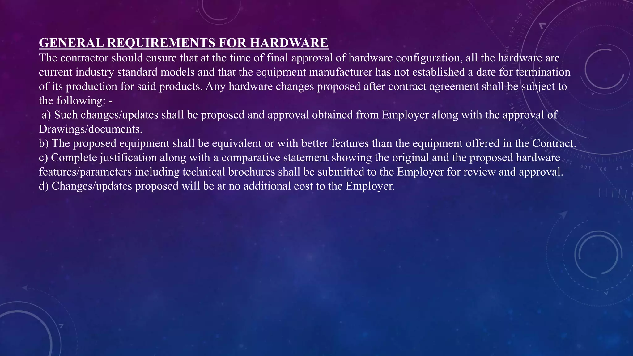 GENERAL REQUIREMENTS FOR HARDWARE
The contractor should ensure that at the time of final approval of hardware configuration, all the hardware are
current industry standard models and that the equipment manufacturer has not established a date for termination
of its production for said products. Any hardware changes proposed after contract agreement shall be subject to
the following: -
a) Such changes/updates shall be proposed and approval obtained from Employer along with the approval of
Drawings/documents.
b) The proposed equipment shall be equivalent or with better features than the equipment offered in the Contract.
c) Complete justification along with a comparative statement showing the original and the proposed hardware
features/parameters including technical brochures shall be submitted to the Employer for review and approval.
d) Changes/updates proposed will be at no additional cost to the Employer.
 