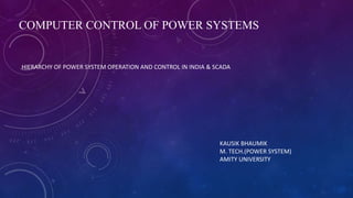 COMPUTER CONTROL OF POWER SYSTEMS
HIERARCHY OF POWER SYSTEM OPERATION AND CONTROL IN INDIA & SCADA
KAUSIK BHAUMIK
M. TECH.(POWER SYSTEM)
AMITY UNIVERSITY
 