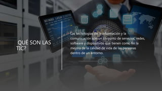 QUÉ SON LAS
TIC?
• Las tecnologías de la información y la
comunicación son un conjunto de servicios, redes,
software y dispositivos que tienen como fin la
mejora de la calidad de vida de las personas
dentro de un entorno.
 