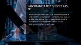 IMPORTANCIA DE CONOCER LAS
TIC
• Es de suma importancia conocer las tecnologias de la
información y comunicación a temprana edad para que
en el ámbito laboral, nos podamos beneficiar de la
manera más favorable posible y saber utilizar
adecuadamente las herramientas.
 