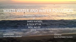 WASTE WATER AND WATER POLLUTION
A SEMINAR PRESENTED
BY
SAROJ KATWAL
B.TECH 4TH YR.
ROLL NO.02
2019
Convener
Asst.Prof.Nabin Gautam
Commentator
Ass.prof.Babita Adhikari
 
