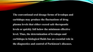 The conventional oral dosage forms of levodopa and
carbidopa may produce the fluctuations of drug
plasma levels that either exceed safe therapeutic
levels or quickly fall below the minimum effective
level. Thus, the determination of levodopa and
carbidopa in biological fluids has an essential role in
the diagnostics and control of Parkinson's diseases.
 