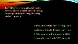 Due to polar nature of levodopa and
carbidopa; it is challenging to develop
RP chromatographic approach which
is most often used in LC-MS analysis.
LC-MS/MS is the method of choice
for bioanalysis of small molecule drugs
in biological fluids in drug discovery
and development
 