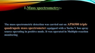1.Mass spectrometry:-
The mass spectrometric detection was carried out on API6500 triple
quadrupole mass spectrometer equipped with a Turbo V Ion spray
source operating in positive mode. It was operated in Multiple-reaction
monitoring
 