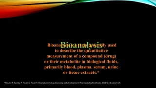 Bioanalysis is a term generally used
to describe the quantitative
measurement of a compound (drug)
or their metabolite in biological fluids,
primarily blood, plasma, serum, urine
or tissue extracts.*
*Pandey S, Pandey P, Tiwari G, Tiwari R. Bioanalysis in drug discovery and development. Pharmaceutical methods. 2010 Oct 1;1(1):14-24.
 