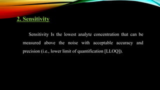 2. Sensitivity
Sensitivity Is the lowest analyte concentration that can be
measured above the noise with acceptable accuracy and
precision (i.e., lower limit of quantification [LLOQ]).
 