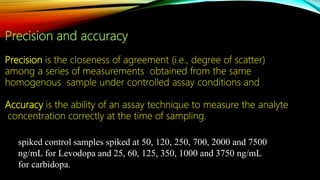 Precision and accuracy
Precision is the closeness of agreement (i.e., degree of scatter)
among a series of measurements obtained from the same
homogenous sample under controlled assay conditions and
Accuracy is the ability of an assay technique to measure the analyte
concentration correctly at the time of sampling.
spiked control samples spiked at 50, 120, 250, 700, 2000 and 7500
ng/mL for Levodopa and 25, 60, 125, 350, 1000 and 3750 ng/mL
for carbidopa.
 