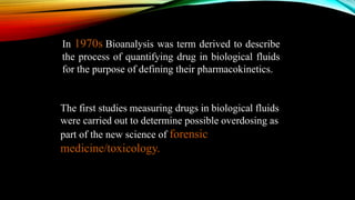 In 1970s Bioanalysis was term derived to describe
the process of quantifying drug in biological fluids
for the purpose of defining their pharmacokinetics.
The first studies measuring drugs in biological fluids
were carried out to determine possible overdosing as
part of the new science of forensic
medicine/toxicology.
 