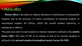 1.Matrix eﬀect
Matrix effect is the direct or indirect alteration or interference in instrumental
response due to the presence of matrix constituents in extracted samples or
unextracted samples for LBAs), which the overall method selectivity is
inadequate to address.
The peak area ratio for each analyte or internal standard is defined as the matrix
factor (MF). The ratio of MF of an analyte to that of its internal standard is
defined as the internal standard normalized matrix factor (IS-MF).
 