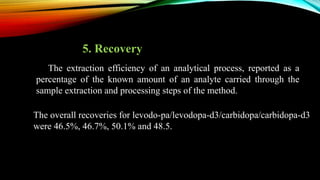5. Recovery
The overall recoveries for levodo-pa/levodopa-d3/carbidopa/carbidopa-d3
were 46.5%, 46.7%, 50.1% and 48.5.
The extraction efficiency of an analytical process, reported as a
percentage of the known amount of an analyte carried through the
sample extraction and processing steps of the method.
 