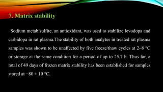 7. Matrix stability
Sodium metabisulfite, an antioxidant, was used to stabilize levodopa and
carbidopa in rat plasma.The stability of both analytes in treated rat plasma
samples was shown to be unaﬀected by five freeze/thaw cycles at 2–8 °C
or storage at the same condition for a period of up to 25.7 h. Thus far, a
total of 49 days of frozen matrix stability has been established for samples
stored at −80 ± 10 °C.
 