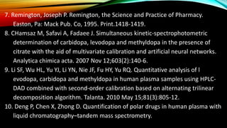 7. Remington, Joseph P. Remington, the Science and Practice of Pharmacy.
Easton, Pa: Mack Pub. Co, 1995. Print.1418-1419.
8. CHamsaz M, Safavi A, Fadaee J. Simultaneous kinetic-spectrophotometric
determination of carbidopa, levodopa and methyldopa in the presence of
citrate with the aid of multivariate calibration and artificial neural networks.
Analytica chimica acta. 2007 Nov 12;603(2):140-6.
9. Li SF, Wu HL, Yu YJ, Li YN, Nie JF, Fu HY, Yu RQ. Quantitative analysis of l
evodopa, carbidopa and methyldopa in human plasma samples using HPLC-
DAD combined with second-order calibration based on alternating trilinear
decomposition algorithm. Talanta. 2010 May 15;81(3):805-12.
10. Deng P, Chen X, Zhong D. Quantification of polar drugs in human plasma with
liquid chromatography–tandem mass spectrometry.
 