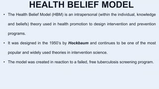 HEALTH BELIEF MODEL
• The Health Belief Model (HBM) is an intrapersonal (within the individual, knowledge
and beliefs) theory used in health promotion to design intervention and prevention
programs.
• It was designed in the 1950’s by Hockbaum and continues to be one of the most
popular and widely used theories in intervention science.
• The model was created in reaction to a failed, free tuberculosis screening program.
 
