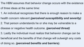 The HBM assumes that behavior change occurs with the existence
of three ideas at the same time:
1. An individual recognizes that there is enough reason to make a
health concern relevant (perceived susceptibility and severity)
2. That person understands he or she may be vulnerable to a
disease or negative health outcome. (perceived threat)
3. Lastly the individual must realize that behavior change can be
beneficial and the benefits of that change will outweigh any costs
of doing so. (perceived benefits and barriers).
 