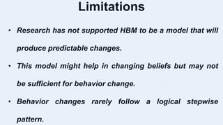Limitations
• Research has not supported HBM to be a model that will
produce predictable changes.
• This model might help in changing beliefs but may not
be sufficient for behavior change.
• Behavior changes rarely follow a logical stepwise
pattern.
 