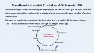 Transtheoritical model- Prochskaand Diclemente 1982
• Evolved through studies examining the experiences of smokers who quit on their own with
those requiring further treatment to understand why some people were capable of quitting
on their own.
• Focuses on the decision-making of the individual and is a model of intentional change.
• The TTM posits that individuals move through six stages of change
 
