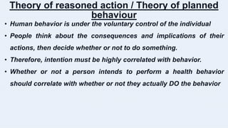 Theory of reasoned action / Theory of planned
behaviour
• Human behavior is under the voluntary control of the individual
• People think about the consequences and implications of their
actions, then decide whether or not to do something.
• Therefore, intention must be highly correlated with behavior.
• Whether or not a person intends to perform a health behavior
should correlate with whether or not they actually DO the behavior
 