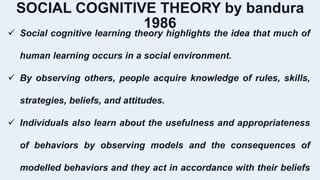 SOCIAL COGNITIVE THEORY by bandura
1986
 Social cognitive learning theory highlights the idea that much of
human learning occurs in a social environment.
 By observing others, people acquire knowledge of rules, skills,
strategies, beliefs, and attitudes.
 Individuals also learn about the usefulness and appropriateness
of behaviors by observing models and the consequences of
modelled behaviors and they act in accordance with their beliefs
 