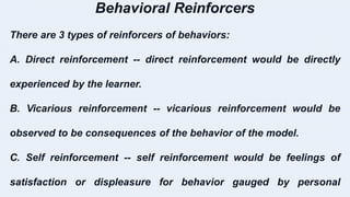 Behavioral Reinforcers
There are 3 types of reinforcers of behaviors:
A. Direct reinforcement -- direct reinforcement would be directly
experienced by the learner.
B. Vicarious reinforcement -- vicarious reinforcement would be
observed to be consequences of the behavior of the model.
C. Self reinforcement -- self reinforcement would be feelings of
satisfaction or displeasure for behavior gauged by personal
 