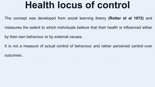 Health locus of control
The concept was developed from social learning theory (Rotter et al 1972) and
measures the extent to which individuals believe that their health is influenced either
by their own behaviour or by external causes.
It is not a measure of actual control of behaviour and rather perceived control over
outcomes .
 