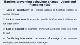 Barriers preventing behaviour change - Jacob and
Plamping 1989
1. Lack of opportunity eg , limited access to healthier snacks in
school campus
2. Lack of resources for example , unable to afford new toothbrushes
for large family
3. Lack of support for example , living with a smoker when you want
to quit
4. Conflicting information on nature of change – for example
confusion over health education messages
 