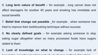 6. Long term nature of benefit – for example , lung cancer does not
affect teenagers for another 40 years and smoking has immidiate and
social benefits
7. Belief that change not possible _for example , when someone has
tried to improve their toothbrushing technique without success
8. No clearly defined goals – for example asking someone to stop
eating sugar altogether when so many processed foods have sugars
added to them
9. Lack of knowledge on what to change – for example lack of
 