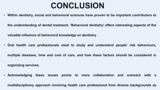 CONCLUSION
• Within dentistry, social and behavioral sciences have proven to be important contributors to
the understanding of dental treatment. ‘Behavioral dentistry’ offers interesting aspects of the
valuable influence of behavioral knowledge on dentistry .
• Oral health care professionals need to study and understand people’ risk behaviours,
multiple diseases, time and cost of care, and how these factors should be considered in
organizing services.
• Acknowledging these issues points to more collaboration and outreach with a
multidisciplinary approach involving health care professional from diverse backgrounds as
 