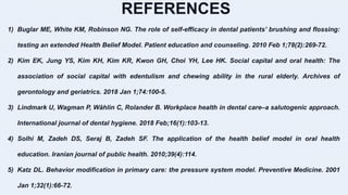 REFERENCES
1) Buglar ME, White KM, Robinson NG. The role of self-efficacy in dental patients’ brushing and flossing:
testing an extended Health Belief Model. Patient education and counseling. 2010 Feb 1;78(2):269-72.
2) Kim EK, Jung YS, Kim KH, Kim KR, Kwon GH, Choi YH, Lee HK. Social capital and oral health: The
association of social capital with edentulism and chewing ability in the rural elderly. Archives of
gerontology and geriatrics. 2018 Jan 1;74:100-5.
3) Lindmark U, Wagman P, Wåhlin C, Rolander B. Workplace health in dental care–a salutogenic approach.
International journal of dental hygiene. 2018 Feb;16(1):103-13.
4) Solhi M, Zadeh DS, Seraj B, Zadeh SF. The application of the health belief model in oral health
education. Iranian journal of public health. 2010;39(4):114.
5) Katz DL. Behavior modification in primary care: the pressure system model. Preventive Medicine. 2001
Jan 1;32(1):66-72.
 