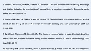 7) Jones K, Brennan D, Parker E, Steffens M, Jamieson L. Are oral health-related self-efficacy, knowledge
and fatalism indicators for non-toothbrush ownership in a homeless population?. Community dental
health. 2016 Mar;33(1):48-53.
8) Buunk‐Werkhoven YA, Dijkstra A, van der Schans CP. Determinants of oral hygiene behavior: a study
based on the theory of planned behavior. Community dentistry and oral epidemiology. 2011 Jun
1;39(3):250-9.
9) Syrjälä AM, Niskanen MC, Knuuttila ML. The theory of reasoned action in describing tooth brushing,
dental caries and diabetes adherence among diabetic patients. Journal of Clinical Periodontology. 2002
May;29(5):427-32.
10) Rigau-Gay MM, Claver-Garrido E, Benet M, Lusilla-Palacios P, Ustrell-Torrent JM. The Transtheoretical
 