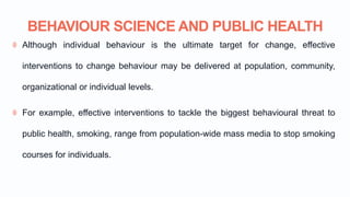 BEHAVIOUR SCIENCE AND PUBLIC HEALTH
Although individual behaviour is the ultimate target for change, effective
interventions to change behaviour may be delivered at population, community,
organizational or individual levels.
For example, effective interventions to tackle the biggest behavioural threat to
public health, smoking, range from population-wide mass media to stop smoking
courses for individuals.
 