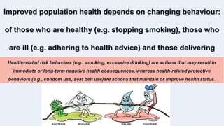 Improved population health depends on changing behaviour:
of those who are healthy (e.g. stopping smoking), those who
are ill (e.g. adhering to health advice) and those delivering
health care.
Health-related risk behaviors (e.g., smoking, excessive drinking) are actions that may result in
immediate or long-term negative health consequences, whereas health-related protective
behaviors (e.g., condom use, seat belt use)are actions that maintain or improve health status.
 