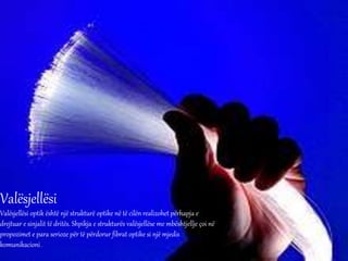 Valësjellësi
Valësjellësi optik është një strukturë optike në të cilën realizohet përhapja e
drejtuar e sinjalit të dritës. Shpikja e strukturës valësjellëse me mbështjellje çoi në
propozimet e para serioze për të përdorur fibrat optike si një mjedis
komunikacioni .
 