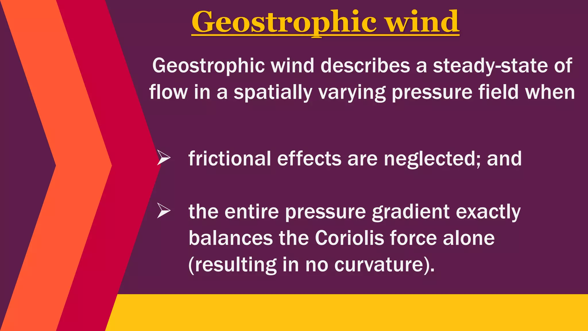Geostrophic wind describes a steady-state of
flow in a spatially varying pressure field when
Geostrophic wind
 frictional effects are neglected; and
 the entire pressure gradient exactly
balances the Coriolis force alone
(resulting in no curvature).
 