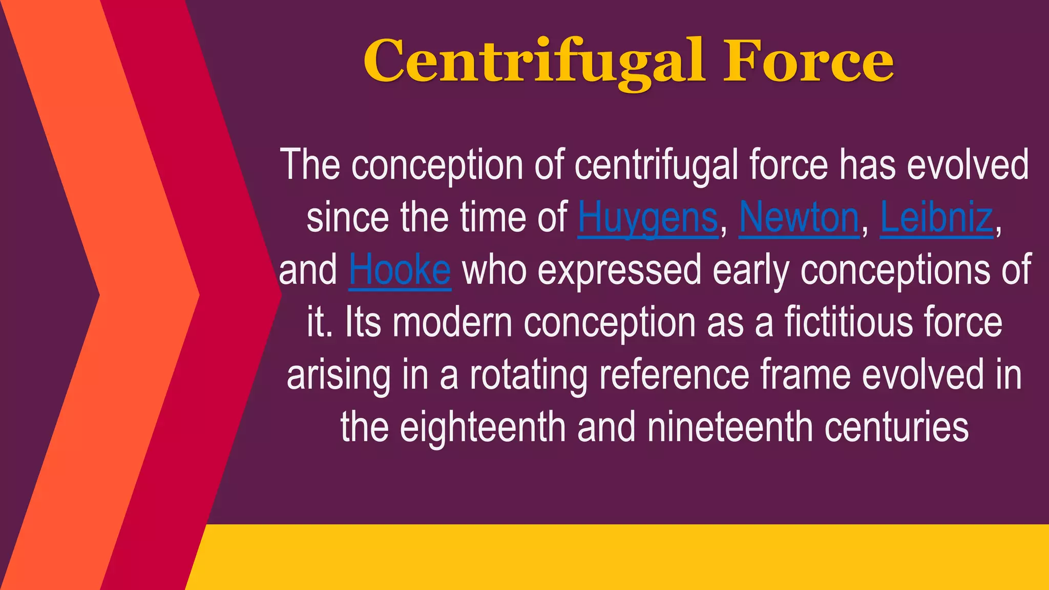 The conception of centrifugal force has evolved
since the time of Huygens, Newton, Leibniz,
and Hooke who expressed early conceptions of
it. Its modern conception as a fictitious force
arising in a rotating reference frame evolved in
the eighteenth and nineteenth centuries
Centrifugal Force
 