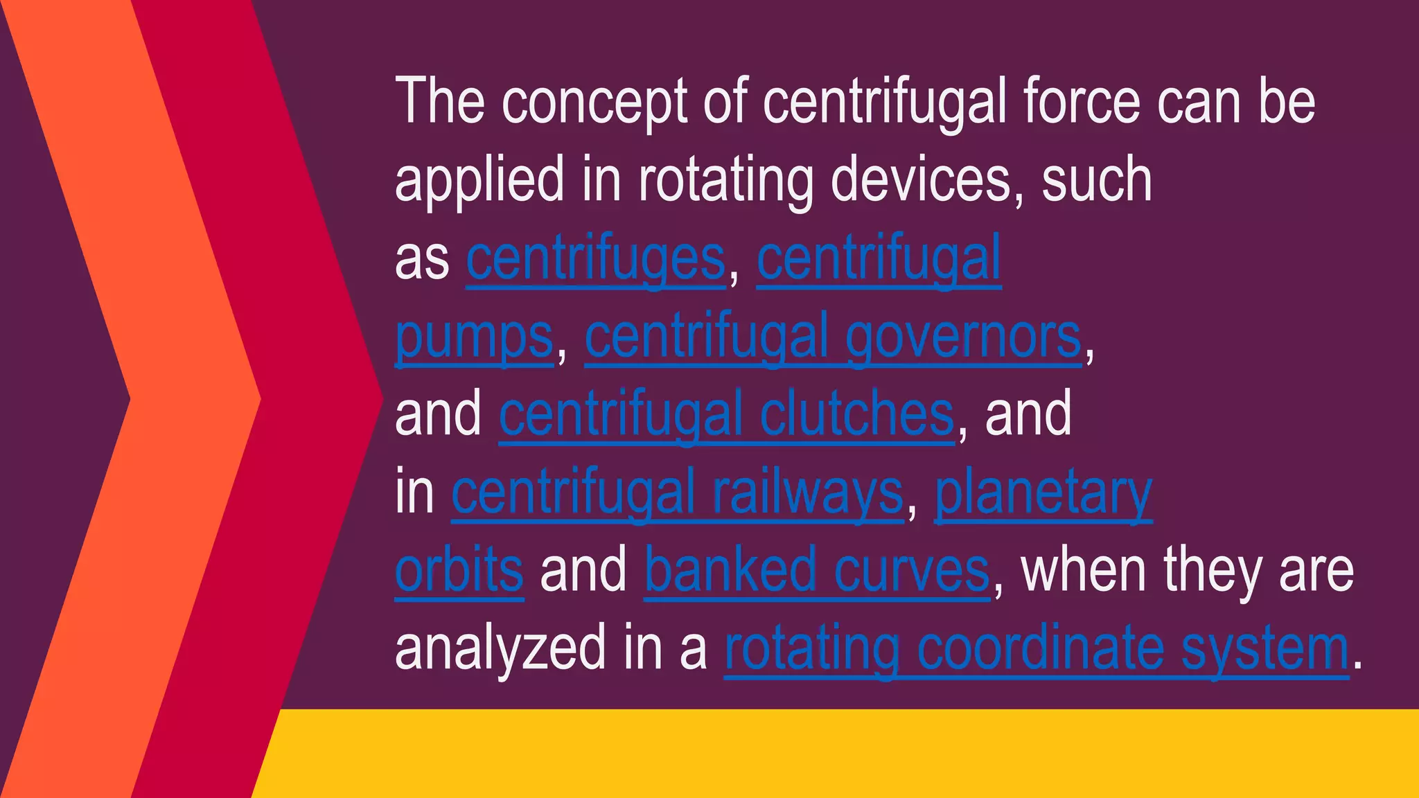 The concept of centrifugal force can be
applied in rotating devices, such
as centrifuges, centrifugal
pumps, centrifugal governors,
and centrifugal clutches, and
in centrifugal railways, planetary
orbits and banked curves, when they are
analyzed in a rotating coordinate system.
 