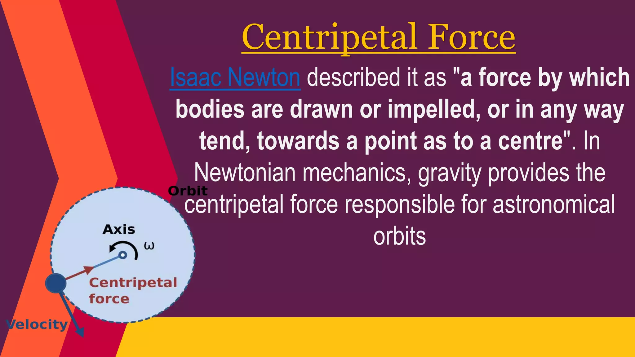 Centripetal Force
Isaac Newton described it as "a force by which
bodies are drawn or impelled, or in any way
tend, towards a point as to a centre". In
Newtonian mechanics, gravity provides the
centripetal force responsible for astronomical
orbits
 