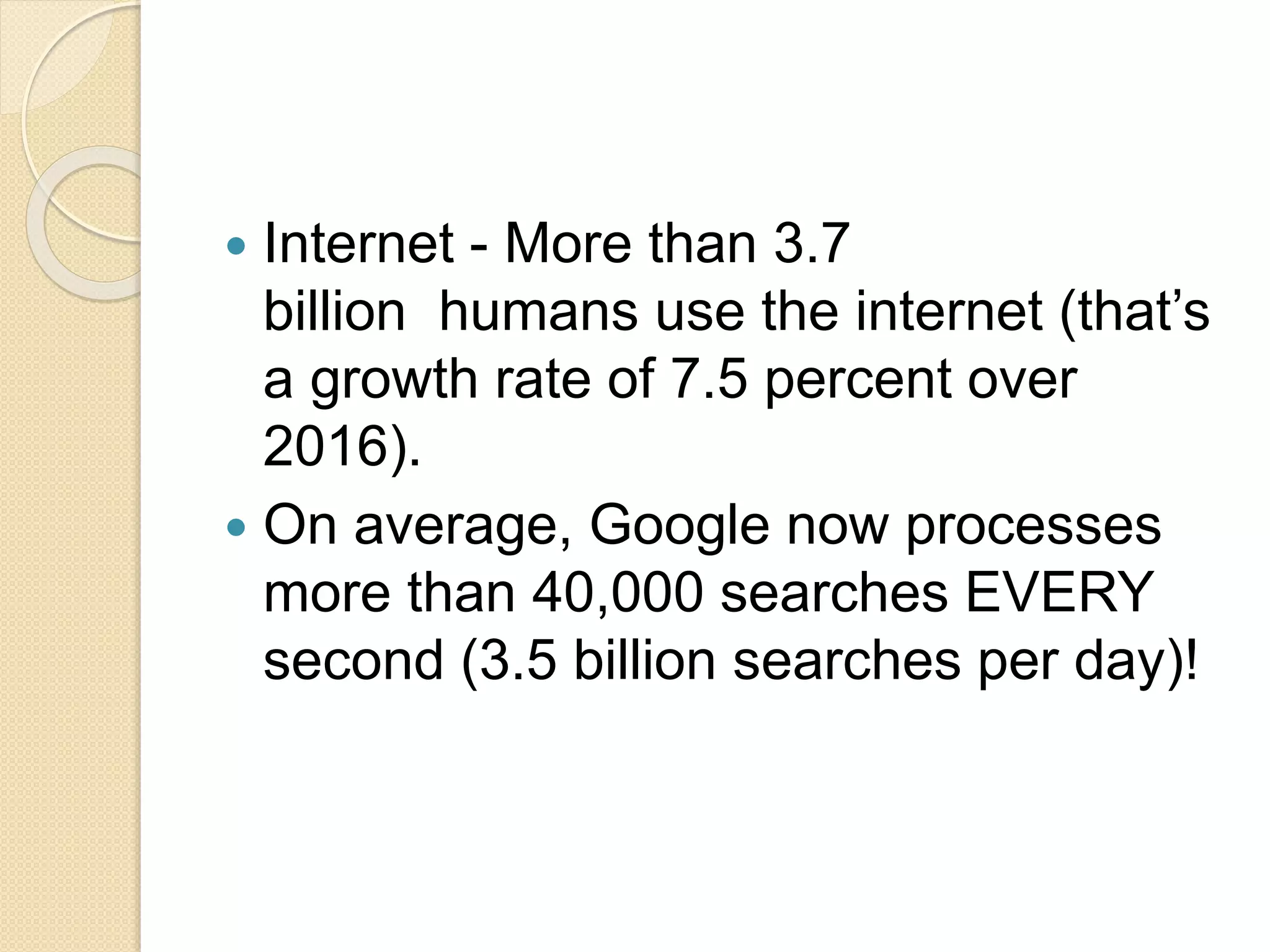  Internet - More than 3.7
billion humans use the internet (that’s
a growth rate of 7.5 percent over
2016).
 On average, Google now processes
more than 40,000 searches EVERY
second (3.5 billion searches per day)!
 