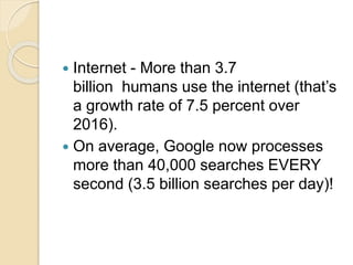  Internet - More than 3.7
billion humans use the internet (that’s
a growth rate of 7.5 percent over
2016).
 On average, Google now processes
more than 40,000 searches EVERY
second (3.5 billion searches per day)!
 