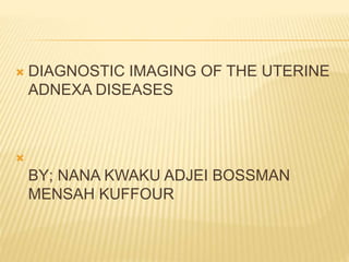  DIAGNOSTIC IMAGING OF THE UTERINE
ADNEXA DISEASES

BY; NANA KWAKU ADJEI BOSSMAN
MENSAH KUFFOUR
 