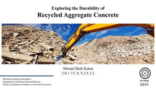 Ahmad Shah Kakar
2 0 1 7 C E T 2 5 3 2
IIT-Delhi
2019
Mid-term project presentation
Submitted to Professor Shashank Bishnoi
CVL871-Durability and Repair of Concrete Structures
Exploring the Durability of
Recycled Aggregate Concrete
 