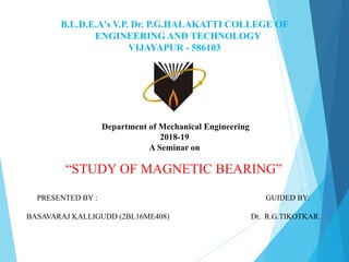 B.L.D.E.A's V.P. Dr. P.G.HALAKATTI COLLEGE OF
ENGINEERING AND TECHNOLOGY
VIJAYAPUR - 586103
Department of Mechanical Engineering
2018-19
A Seminar on
“STUDY OF MAGNETIC BEARING”
PRESENTED BY : GUIDED BY:
BASAVARAJ KALLIGUDD (2BL16ME408) Dr. R.G.TIKOTKAR.
 