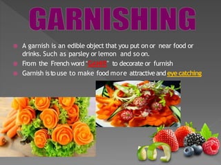  A garnish is an edible object that you put on or near food or
drinks. Such as parsley or lemon and so on.
 From the French word “GANIR” to decorate or furnish
 Garnish isto use to make food more attractiveand eye catching
 