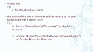 • Peoples tiles
Eg÷
 Mr,Mrs,Miss,Reverend,Dr
• The names of the days of the week and the months of the year
always begin with a capital letter.
Eg ÷
 Sunday, Monday,Tuesday,Wednesday,Thursday,Friday,
Saturday
 January,February,March,April,May,June,July,August,Septem
ber,October,November,December
 