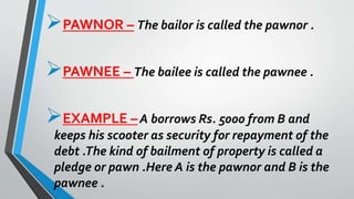 PAWNOR – The bailor is called the pawnor .
PAWNEE – The bailee is called the pawnee .
EXAMPLE –A borrows Rs. 5000 from B and
keeps his scooter as security for repayment of the
debt .The kind of bailment of property is called a
pledge or pawn .Here A is the pawnor and B is the
pawnee .
 