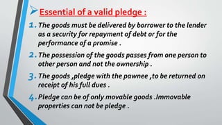 Essential of a valid pledge :
1.The goods must be delivered by borrower to the lender
as a security for repayment of debt or for the
performance of a promise .
2.The possession of the goods passes from one person to
other person and not the ownership .
3.The goods ,pledge with the pawnee ,to be returned on
receipt of his full dues .
4.Pledge can be of only movable goods .Immovable
properties can not be pledge .
 