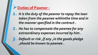Duties of Pawnor :
1. It is the duty of the pawnor to repay the loan
taken from the pawnee withinthe time and in
the manner specified in the contract .
2. He has to compensate the pawnee for any
extraordinary expenses incurred by him .
3. Default or risk ,if any ,in the goods pledge
,should be known to pawnee .
 